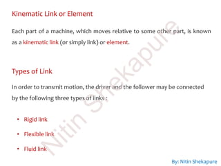 Kinematic Link or Element
Each part of a machine, which moves relative to some other part, is known
as a kinematic link (or simply link) or element.
Types of Link
In order to transmit motion, the driver and the follower may be connected
by the following three types of links :
• Rigid link
• Flexible link
• Fluid link
By: Nitin Shekapure
N
itin
Shekapure
 