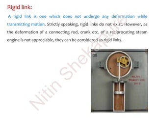 Rigid link:
A rigid link is one which does not undergo any deformation while
transmitting motion. Strictly speaking, rigid links do not exist. However, as
the deformation of a connecting rod, crank etc. of a reciprocating steam
engine is not appreciable, they can be considered as rigid links.
N
itin
Shekapure
 