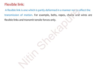 Flexible link:
A flexible link is one which is partly deformed in a manner not to affect the
transmission of motion. For example, belts, ropes, chains and wires are
flexible links and transmit tensile forces only.
N
itin
Shekapure
 