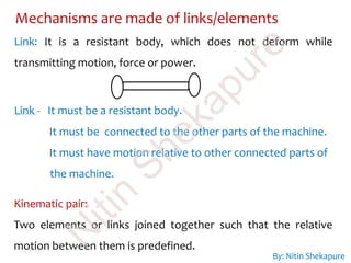 Mechanisms are made of links/elements
Link: It is a resistant body, which does not deform while
transmitting motion, force or power.
Kinematic pair:
Two elements or links joined together such that the relative
motion between them is predefined.
Link - It must be a resistant body.
It must be connected to the other parts of the machine.
It must have motion relative to other connected parts of
the machine.
By: Nitin Shekapure
N
itin
Shekapure
 