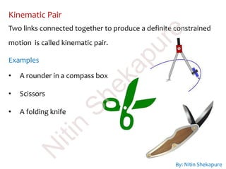 Kinematic Pair
Two links connected together to produce a definite constrained
motion is called kinematic pair.
Examples
• A rounder in a compass box
• Scissors
• A folding knife
By: Nitin Shekapure
N
itin
Shekapure
 