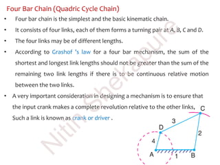 Four Bar Chain (Quadric Cycle Chain)
• Four bar chain is the simplest and the basic kinematic chain.
• It consists of four links, each of them forms a turning pair at A, B, C and D.
• The four links may be of different lengths.
• According to Grashof ’s law for a four bar mechanism, the sum of the
shortest and longest link lengths should not be greater than the sum of the
remaining two link lengths if there is to be continuous relative motion
between the two links.
• A very important consideration in designing a mechanism is to ensure that
the input crank makes a complete revolution relative to the other links,
Such a link is known as crank or driver .
N
itin
Shekapure
 
