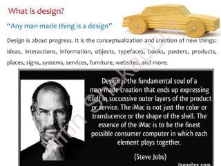 What is design?
Design is about progress. It is the conceptualization and creation of new things:
ideas, interactions, information, objects, typefaces, books, posters, products,
places, signs, systems, services, furniture, websites, and more.
“Any man made thing is a design”
N
itin
Shekapure
 