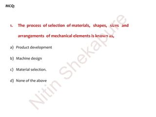 MCQ:
1. The process of selection of materials, shapes, sizes and
arrangements of mechanical elements is known as,
a) Product development
b) Machine design
c) Material selection.
d) None of the above
N
itin
Shekapure
 