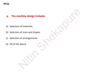MCQ:
4. The machine design includes
a) Selection of materials.
b) Selection of sizes and shapes
c) Selection of arrangements
d) All of the above
N
itin
Shekapure
 