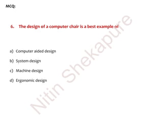 MCQ:
6. The design of a computer chair is a best example of
a) Computer aided design
b) System design
c) Machine design
d) Ergonomic design
N
itin
Shekapure
 