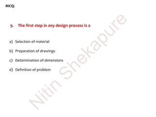 MCQ:
9. The first step in any design process is a
a) Selection of material
b) Preparation of drawings
c) Determination of dimensions
d) Definition of problem
N
itin
Shekapure
 