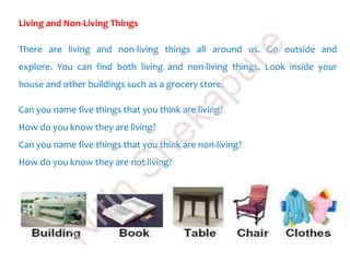 Living and Non-Living Things
There are living and non-living things all around us. Go outside and
explore. You can find both living and non-living things. Look inside your
house and other buildings such as a grocery store.
Can you name five things that you think are living?
How do you know they are living?
Can you name five things that you think are non-living?
How do you know they are not living?
N
itin
Shekapure
 