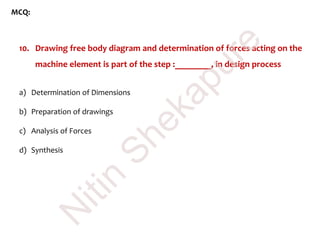MCQ:
10. Drawing free body diagram and determination of forces acting on the
machine element is part of the step :________, in design process
a) Determination of Dimensions
b) Preparation of drawings
c) Analysis of Forces
d) Synthesis
N
itin
Shekapure
 