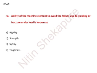 MCQ:
12. Ability of the machine element to avoid the failure due to yielding or
fracture under load is known as
a) Rigidity
b) Strength
c) Safety
d) Toughness
N
itin
Shekapure
 
