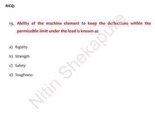 MCQ:
13. Ability of the machine element to keep the deflections within the
permissible limit under the load is known as
a) Rigidity
b) Strength
c) Safety
d) Toughness
N
itin
Shekapure
 