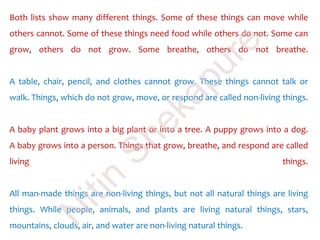 Both lists show many different things. Some of these things can move while
others cannot. Some of these things need food while others do not. Some can
grow, others do not grow. Some breathe, others do not breathe.
A table, chair, pencil, and clothes cannot grow. These things cannot talk or
walk. Things, which do not grow, move, or respond are called non-living things.
A baby plant grows into a big plant or into a tree. A puppy grows into a dog.
A baby grows into a person. Things that grow, breathe, and respond are called
living things.
All man-made things are non-living things, but not all natural things are living
things. While people, animals, and plants are living natural things, stars,
mountains, clouds, air, and water are non-living natural things.
N
itin
Shekapure
 