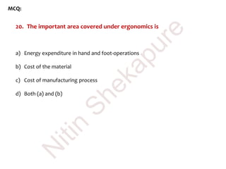 MCQ:
20. The important area covered under ergonomics is
a) Energy expenditure in hand and foot-operations
b) Cost of the material
c) Cost of manufacturing process
d) Both (a) and (b)
N
itin
Shekapure
 