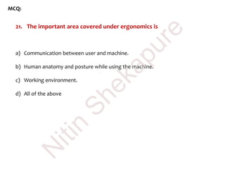 MCQ:
21. The important area covered under ergonomics is
a) Communication between user and machine.
b) Human anatomy and posture while using the machine.
c) Working environment.
d) All of the above
N
itin
Shekapure
 