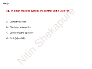 MCQ:
24. In a man-machine system, the control unit is used for
a) Corrective action
b) Display of information
c) Controlling the operator
d) Both (a) and (b).
N
itin
Shekapure
 