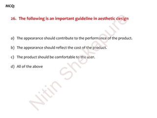 MCQ:
26. The following is an important guideline in aesthetic design
a) The appearance should contribute to the performance of the product.
b) The appearance should reflect the cost of the product.
c) The product should be comfortable to the user.
d) All of the above
N
itin
Shekapure
 