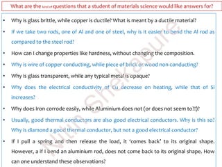 What are the kind of questions that a student of materials science would like answers for?
• Why is glass brittle, while copper is ductile? What is meant by a ductile material?
• If we take two rods, one of Al and one of steel, why is it easier to bend the Al rod as
compared to the steel rod?
• How can I change properties like hardness, without changing the composition.
• Why is wire of copper conducting, while piece of brick or wood non-conducting?
• Why is glass transparent, while any typical metal is opaque?
• Why does the electrical conductivity of Cu decrease on heating, while that of Si
increases?
• Why does Iron corrode easily, while Aluminium does not (or does not seem to?!)?
• Usually, good thermal conductors are also good electrical conductors. Why is this so?
Why is diamond a good thermal conductor, but not a good electrical conductor?
• If I pull a spring and then release the load, it ‘comes back’ to its original shape.
However, a if I bend an aluminium rod, does not come back to its original shape. How
can one understand these observations?
N
itin
Shekapure
 