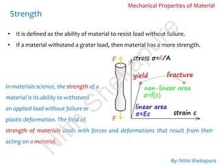 Mechanical Properties of Material
• It is defined as the ability of material to resist load without failure.
• If a material withstand a grater load, then material has a more strength.
Strength
In materials science, the strength of a
material is its ability to withstand
an applied load without failure or
plastic deformation. The field of
strength of materials deals with forces and deformations that result from their
acting on a material.
By: Nitin Shekapure
N
itin
Shekapure
 