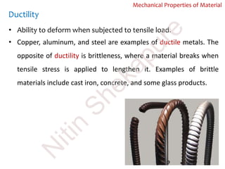 Ductility
• Ability to deform when subjected to tensile load.
• Copper, aluminum, and steel are examples of ductile metals. The
opposite of ductility is brittleness, where a material breaks when
tensile stress is applied to lengthen it. Examples of brittle
materials include cast iron, concrete, and some glass products.
Mechanical Properties of Material
N
itin
Shekapure
 