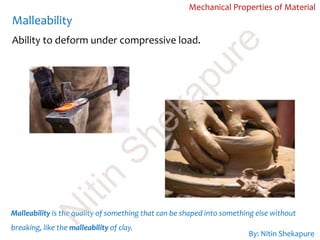 Malleability
Mechanical Properties of Material
Malleability is the quality of something that can be shaped into something else without
breaking, like the malleability of clay.
Ability to deform under compressive load.
By: Nitin Shekapure
N
itin
Shekapure
 