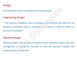 Design:
Formulation of a plan for satisfaction of human needs.
Machine Design:
Machine design is the process of selection of the materials, shapes, sizes, and
arrangement of mechanical elements so that the resultant machine will
perform the prescribed task.
Engineering Design:
“ The process of applying various techniques and scientific principles for the
purpose of defining a device, a process, or a system in sufficient detail, to
permit it’s realization”
N
itin
Shekapure
 