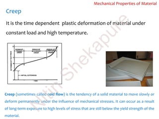 Creep
Mechanical Properties of Material
Creep (sometimes called cold flow) is the tendency of a solid material to move slowly or
deform permanently under the influence of mechanical stresses. It can occur as a result
of long-term exposure to high levels of stress that are still below the yield strength of the
material.
It is the time dependent plastic deformation of material under
constant load and high temperature.
N
itin
Shekapure
 