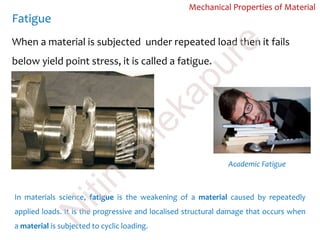 Fatigue
Mechanical Properties of Material
When a material is subjected under repeated load then it fails
below yield point stress, it is called a fatigue.
Academic Fatigue
In materials science, fatigue is the weakening of a material caused by repeatedly
applied loads. It is the progressive and localised structural damage that occurs when
a material is subjected to cyclic loading.
N
itin
Shekapure
 