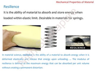 Resilience
Mechanical Properties of Material
It is the ability of material to absorb and store energy when
loaded within elastic limit. Desirable in materials for springs.
In material science, resilience is the ability of a material to absorb energy when it is
deformed elastically, and release that energy upon unloading. ... The modulus of
resilience is defined as the maximum energy that can be absorbed per unit volume
without creating a permanent distortion.
N
itin
Shekapure
 