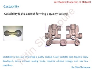 Castability
Mechanical Properties of Material
Castability is the ease of forming a quality casting.
Castability is the ease of forming a quality casting. A very castable part design is easily
developed, incurs minimal tooling costs, requires minimal energy, and has few
rejections.
By: Nitin Shekapure
N
itin
Shekapure
 