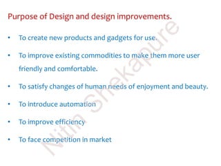Purpose of Design and design improvements.
• To create new products and gadgets for use.
• To improve existing commodities to make them more user
friendly and comfortable.
• To satisfy changes of human needs of enjoyment and beauty.
• To introduce automation
• To improve efficiency
• To face competition in market
N
itin
Shekapure
 
