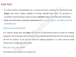 Cast Iron
• It is hard, brittle, nonmalleable (i.e. it cannot be bent, stretched or hammered into
shape) and more fusible (capable of being melted) than steel. Its structure is
crystalline and it fractures under excessive tensile loading with little prior distortion.
• Most cast irons have a chemical composition of 2.5–4.0% carbon, 1–3% silicon, and the
remainder iron.
What is the use of cast iron?
It is used to make pots and pans and all sort of instruments that are used for heating
purposes. This is because the cast iron surface distributes the heat from the stone evenly
all over its surface. It can also be used for baking purposes. It is even used to make
stoves from a single piece of mould.
Why cast iron is very brittle?
The reason why is there is no carbon in it.
N
itin
Shekapure
 