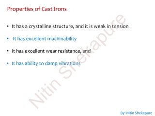 By: Nitin Shekapure
Properties of Cast Irons
• It has a crystalline structure, and it is weak in tension
• It has excellent machinability
• It has excellent wear resistance, and
• It has ability to damp vibrations
N
itin
Shekapure
 