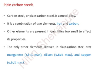 Plain carbon steels
• Carbon steel, or plain-carbon steel, is a metal alloy.
• It is a combination of two elements, iron and carbon.
• Other elements are present in quantities too small to affect
its properties.
• The only other elements allowed in plain-carbon steel are:
manganese (1.65% max), silicon (0.60% max), and copper
(0.60% max).
N
itin
Shekapure
 