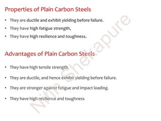 Properties of Plain Carbon Steels
• They are ductile and exhibit yielding before failure.
• They have high fatigue strength,
• They have high resilience and toughness.
Advantages of Plain Carbon Steels
• They have high tensile strength.
• They are ductile, and hence exhibit yielding before failure.
• They are stronger against fatigue and impact loading.
• They have high resilience and toughness
N
itin
Shekapure
 