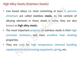 High Alloy Steels (Stainless Steels)
• Iron based alloys i.e. steel containing at least 12 percent
chromium are called stainless steels. As the content of
alloying elements in these steels is more, they are also
known as high alloy steels.
• The most important property of stainless steels is their high
corrosion resistance and have excellent heat resisting
properties
• They are used for high temperature chemical handling
equipment, food processing equipment, spring, etc.
N
itin
Shekapure
 