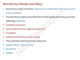 Non-ferrous Metals and Alloys
• Non-ferrous alloys are those, which have a metal other than iron as their
main constituent
• The non-ferrous alloys are preferred in certain applications because of the
following properties:
 Corrosion resistance
 Special electrical and magnetic properties
 Castability
 Softness and facility of cold working
• The commonly used non-ferrous alloys are:
 Copper Alloys – Brass, Bronze
 Aluminium
 Babbits
N
itin
Shekapure
 