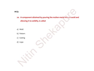 MCQ:
20. A component obtained by pouring the molten metal into a mould and
allowing it to solidify, is called
a) Mold
b) Pattern
c) Casting
d) Cope
N
itin
Shekapure
 