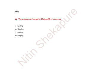 MCQ:
53. The process performed by blacksmith is known as
a) Casting
b) Shaping
c) Rolling
d) Forging
N
itin
Shekapure
 