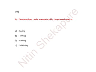 MCQ:
67. The nameplates can be manufactured by the process known as
a) Coining
b) Forming
c) Blanking
d) Embossing
N
itin
Shekapure
 