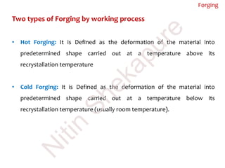 Two types of Forging by working process
• Hot Forging: It is Defined as the deformation of the material into
predetermined shape carried out at a temperature above its
recrystallation temperature
• Cold Forging: It is Defined as the deformation of the material into
predetermined shape carried out at a temperature below its
recrystallation temperature (usually room temperature).
Forging
N
itin
Shekapure
 