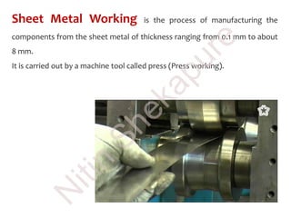 Sheet Metal Working is the process of manufacturing the
components from the sheet metal of thickness ranging from 0.1 mm to about
8 mm.
It is carried out by a machine tool called press (Press working).N
itin
Shekapure
 