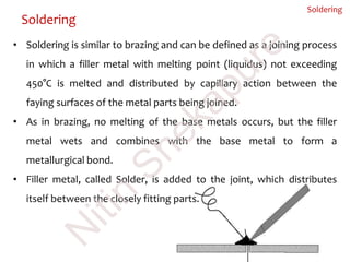 Soldering
Soldering
• Soldering is similar to brazing and can be defined as a joining process
in which a filler metal with melting point (liquidus) not exceeding
450°C is melted and distributed by capillary action between the
faying surfaces of the metal parts being joined.
• As in brazing, no melting of the base metals occurs, but the filler
metal wets and combines with the base metal to form a
metallurgical bond.
• Filler metal, called Solder, is added to the joint, which distributes
itself between the closely fitting parts.
N
itin
Shekapure
 