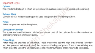 Important Terms
Cylinder
The cylinder is that part in which air-fuel mixture is sucked, compressed, ignited and expanded.
Cylinder Block
Cylinder block is made by casting and is used to support the cylinder in position.
Piston
Piston reciprocates inside the cylinder.
Combustion Chamber
The space enclosed between cylinder and upper part of the cylinder forms the combustion
chamber where fuel-air mixture burns.
Piston Rings
Piston rings are provided on the piston. These are used to seal the high pressure side (cylinder)
and low pressure side (crank case), i.e. to prevent leakage of gases. There is one oil ring also
which is used to scrap the lubricating oil at the cylinder surface so that it returns to crank case.
N
itin
Shekapure
 