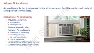 Window Air Conditioner
Air conditioning is the simultaneous control of temperature, humidity, motion, and purity of
atmosphere of confined space.
Application of Air conditioning:-
• Industrial applications
 Food Industry
 Printing Industry
• Hospital Air conditioning
• Transport Air conditioning
 Automobile Air conditioning
 Train Air conditioning
 Air craft Air conditioning
 Ship Air conditioning
• Air conditioning of Computer centers
• Air conditioning of television centers
N
itin
Shekapure
 