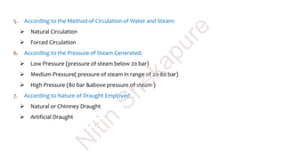 5. According to the Method of Circulation of Water and Steam:
 Natural Circulation
 Forced Circulation
6. According to the Pressure of Steam Generated:
 Low Pressure (pressure of steam below 20 bar)
 Medium Pressure( pressure of steam in range of 20-80 bar)
 High Pressure (80 bar &above pressure of steam )
7. According to Nature of Draught Employed
 Natural or Chimney Draught
 Artificial Draught
N
itin
Shekapure
 