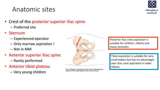 Anatomic sites
Posterior iliac crest aspiration is
suitable for children, infants and
many neonates.
Tibial aspiration is suitable for very
small babies but has no advantages
over iliac crest aspiration in older
infants.
 