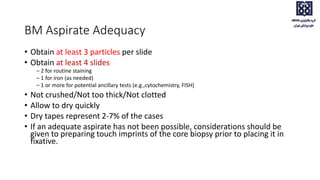 BM Aspirate Adequacy
• Obtain at least 3 particles per slide
• Obtain at least 4 slides
– 2 for routine staining
– 1 for iron (as needed)
– 1 or more for potential ancillary tests (e.g.,cytochemistry, FISH)
• Not crushed/Not too thick/Not clotted
• Allow to dry quickly
• Dry tapes represent 2-7% of the cases
• If an adequate aspirate has not been possible, considerations should be
given to preparing touch imprints of the core biopsy prior to placing it in
fixative.
 
