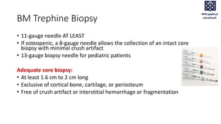 BM Trephine Biopsy
• 11-gauge needle AT LEAST
• If osteopenic, a 8-gauge needle allows the collection of an intact core
biopsy with minimal crush artifact
• 13-gauge biopsy needle for pediatric patients
Adequate core biopsy:
• At least 1.6 cm to 2 cm long
• Exclusive of cortical bone, cartilage, or periosteum
• Free of crush artifact or interstitial hemorrhage or fragmentation
 