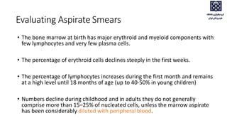 • The bone marrow at birth has major erythroid and myeloid components with
few lymphocytes and very few plasma cells.
• The percentage of erythroid cells declines steeply in the first weeks.
• The percentage of lymphocytes increases during the first month and remains
at a high level until 18 months of age (up to 40-50% in young children)
• Numbers decline during childhood and in adults they do not generally
comprise more than 15–25% of nucleated cells, unless the marrow aspirate
has been considerably diluted with peripheral blood.
Evaluating Aspirate Smears
 