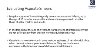 • Megakaryocytes of haematologically normal neonates and infants, up to
the age of 10 months, are smaller and more homogeneous in size than
those of older children and adults.
• In children above the age of 2 years, the proportions of different cell types
do not differ greatly from those in normal adult bone marrow.
• Osteoblasts are uncommon in bone marrow aspirates of healthy adults but,
when present, often appear in small clumps. They are much more
numerous in the bone marrow of children and adolescents.
Evaluating Aspirate Smears
 